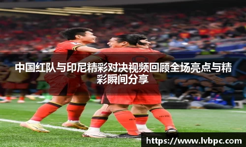 中国红队与印尼精彩对决视频回顾全场亮点与精彩瞬间分享