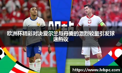 欧洲杯精彩对决爱尔兰与丹麦的激烈较量引发球迷热议